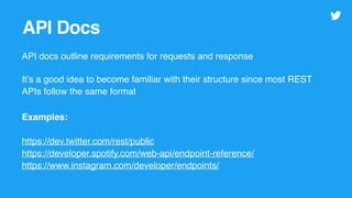 API Docs
API docs outline requirements for requests and response
It’s a good idea to become familiar with their structure since most REST
APIs follow the same format
Examples:
https://dev.twitter.com/rest/public
https://developer.spotify.com/web-api/endpoint-reference/
https://www.instagram.com/developer/endpoints/
 
