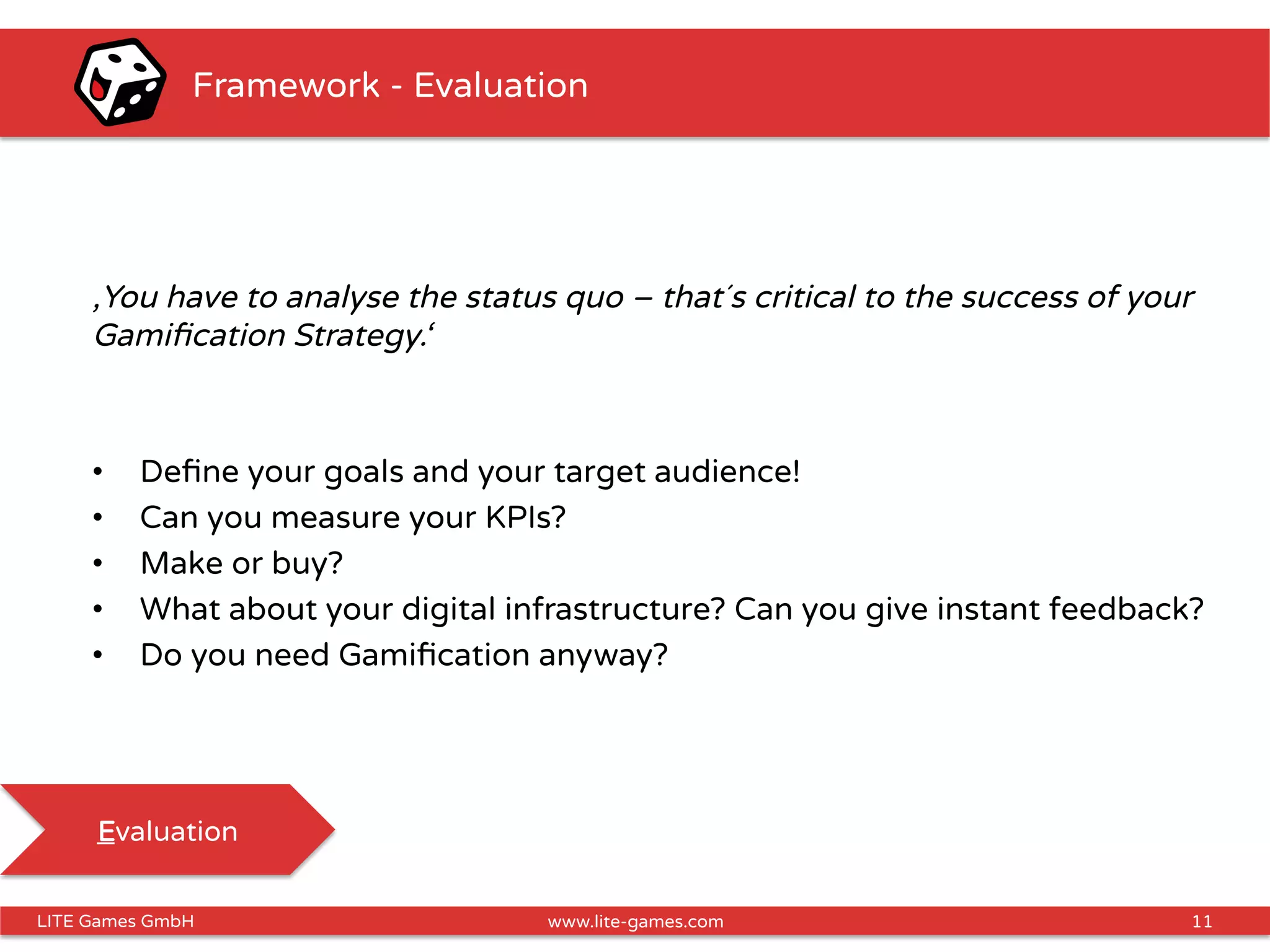 11LITE Games GmbH www.lite-games.com
Framework - Evaluation
‚You have to analyse the status quo – that´s critical to the success of your
Gamiﬁcation Strategy.‘
•  Deﬁne your goals and your target audience!
•  Can you measure your KPIs?
•  Make or buy?
•  What about your digital infrastructure? Can you give instant feedback?
•  Do you need Gamiﬁcation anyway?
Evaluation
 