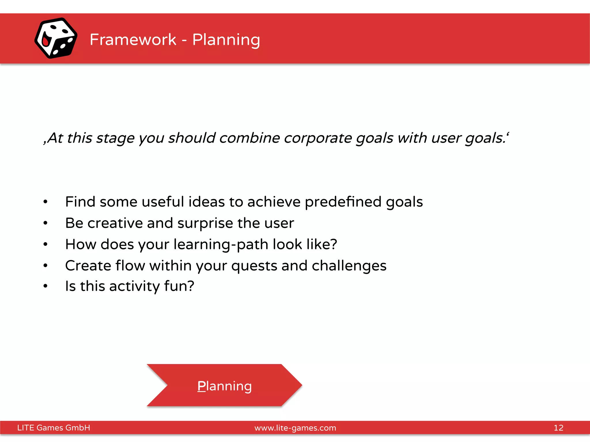 12LITE Games GmbH www.lite-games.com
Framework - Planning
‚At this stage you should combine corporate goals with user goals.‘
•  Find some useful ideas to achieve predeﬁned goals
•  Be creative and surprise the user
•  How does your learning-path look like?
•  Create ﬂow within your quests and challenges
•  Is this activity fun?
Planning
 