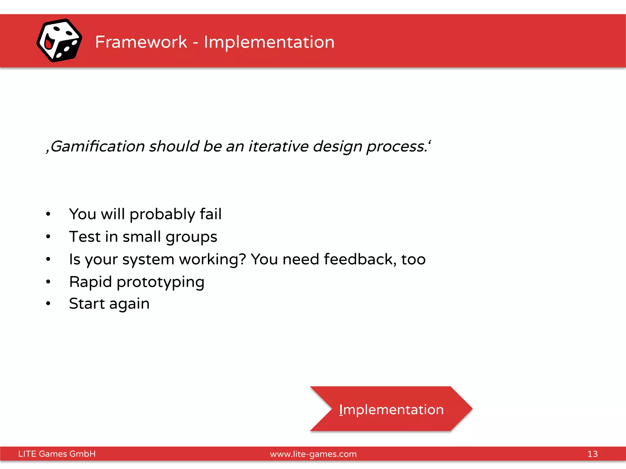 13LITE Games GmbH www.lite-games.com
Framework - Implementation
‚Gamiﬁcation should be an iterative design process.‘
•  You will probably fail
•  Test in small groups
•  Is your system working? You need feedback, too
•  Rapid prototyping
•  Start again
Implementation
 