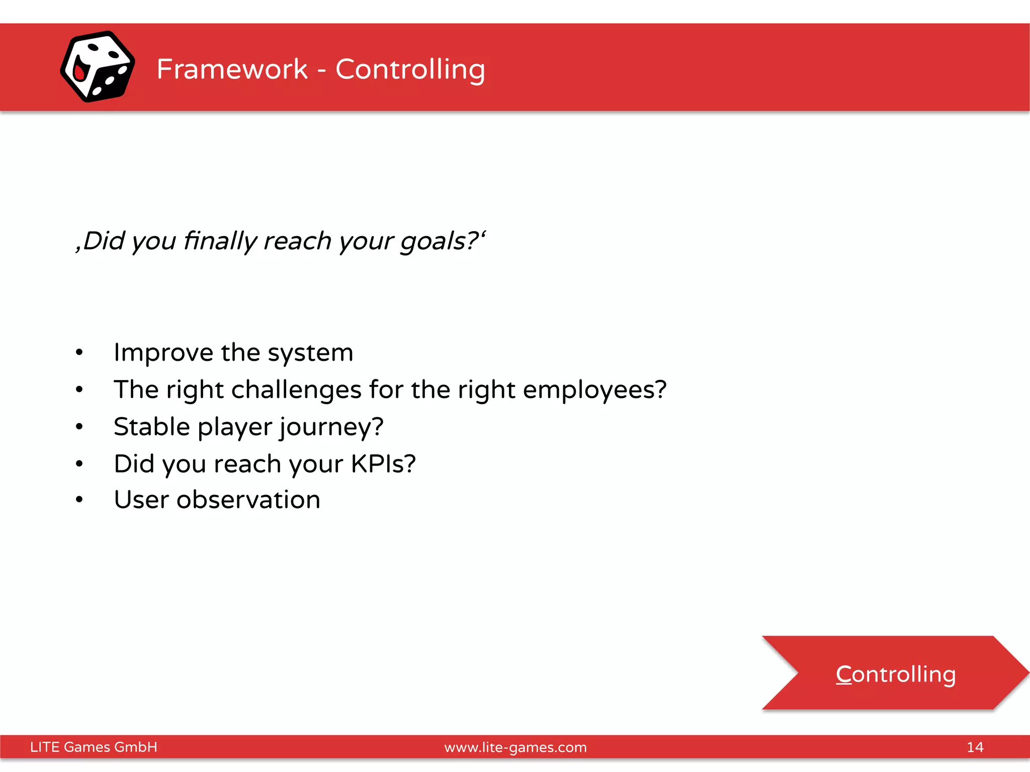 14LITE Games GmbH www.lite-games.com
Framework - Controlling
‚Did you ﬁnally reach your goals?‘
•  Improve the system
•  The right challenges for the right employees?
•  Stable player journey?
•  Did you reach your KPIs?
•  User observation
Controlling
 