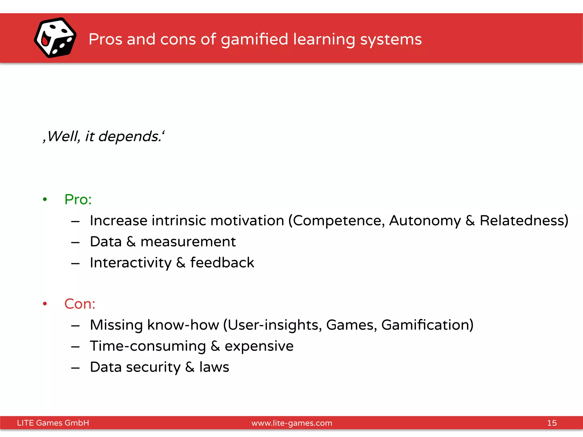 15LITE Games GmbH www.lite-games.com
Pros and cons of gamiﬁed learning systems
‚Well, it depends.‘
•  Pro:
–  Increase intrinsic motivation (Competence, Autonomy & Relatedness)
–  Data & measurement
–  Interactivity & feedback
•  Con:
–  Missing know-how (User-insights, Games, Gamiﬁcation)
–  Time-consuming & expensive
–  Data security & laws
 