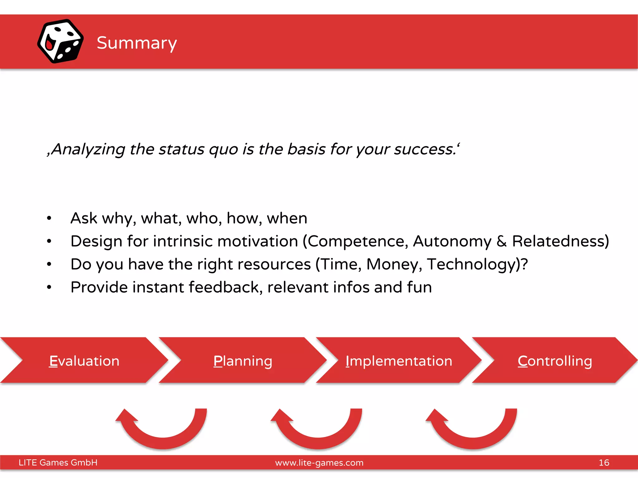 16LITE Games GmbH www.lite-games.com
Summary
‚Analyzing the status quo is the basis for your success.‘
•  Ask why, what, who, how, when
•  Design for intrinsic motivation (Competence, Autonomy & Relatedness)
•  Do you have the right resources (Time, Money, Technology)?
•  Provide instant feedback, relevant infos and fun
Evaluation Planning Implementation Controlling
 