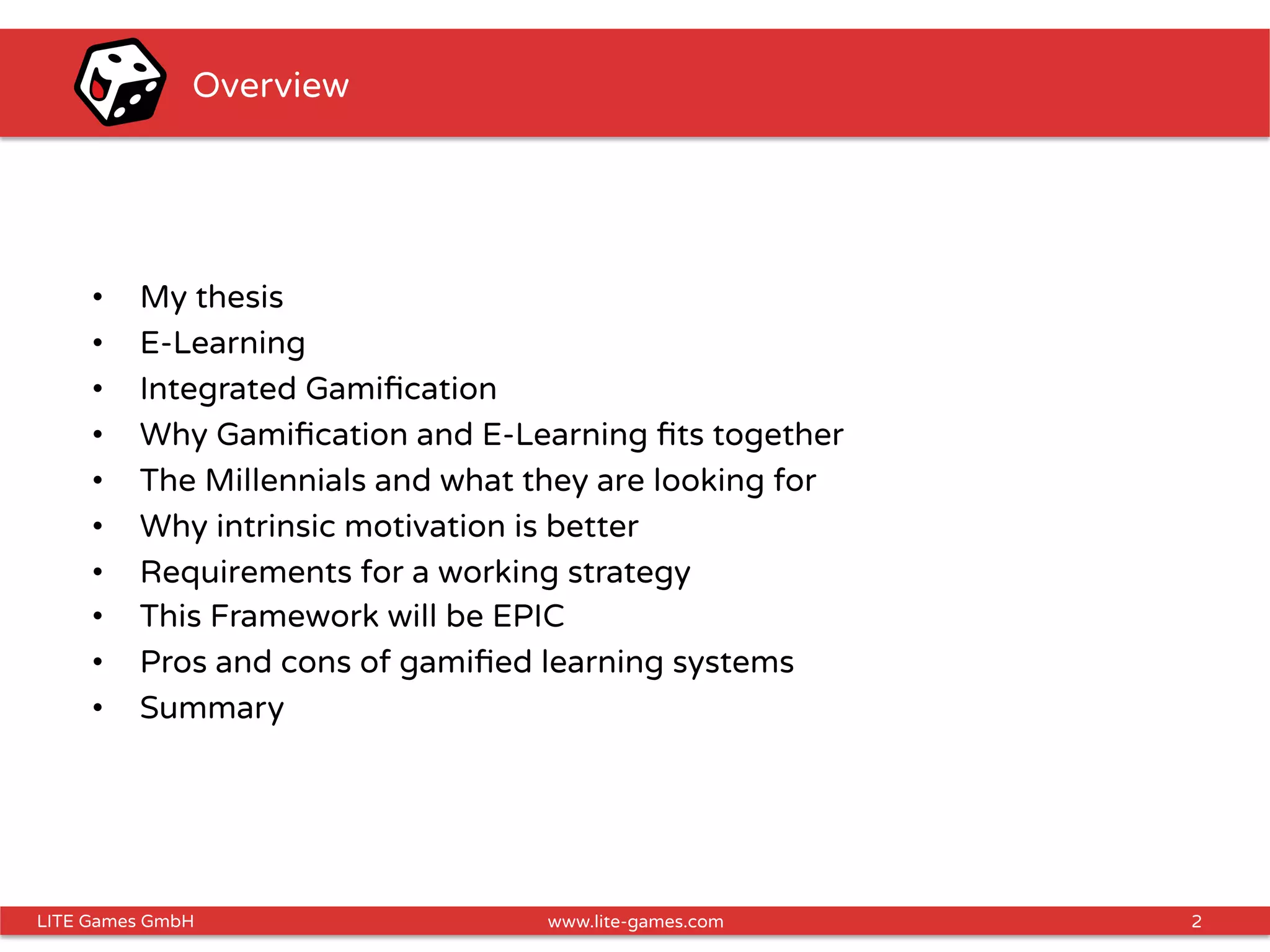 2LITE Games GmbH www.lite-games.com
Overview
•  My thesis
•  E-Learning
•  Integrated Gamiﬁcation
•  Why Gamiﬁcation and E-Learning ﬁts together
•  The Millennials and what they are looking for
•  Why intrinsic motivation is better
•  Requirements for a working strategy
•  This Framework will be EPIC
•  Pros and cons of gamiﬁed learning systems
•  Summary
 