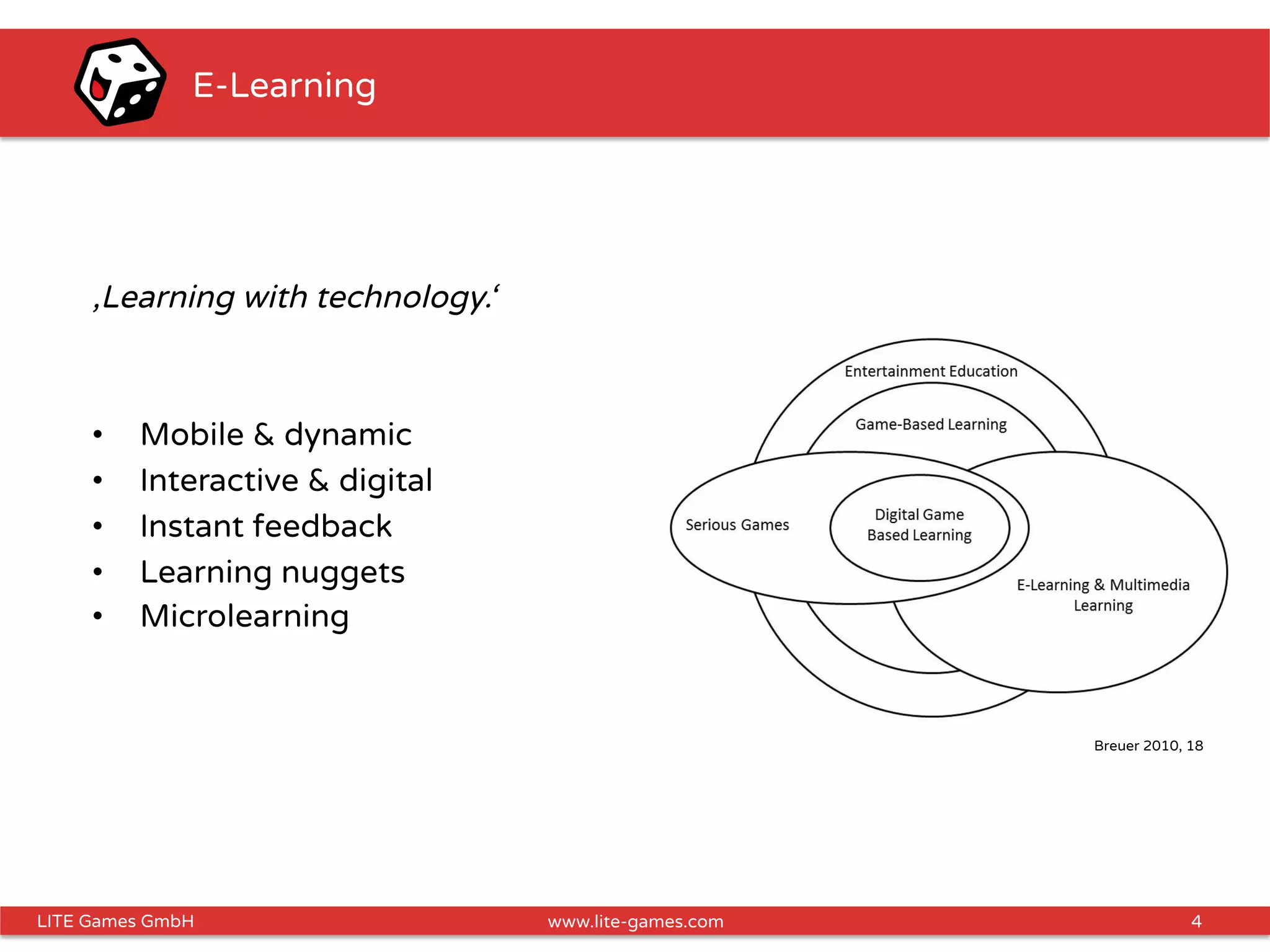 4LITE Games GmbH www.lite-games.com
E-Learning
‚Learning with technology.‘
•  Mobile & dynamic
•  Interactive & digital
•  Instant feedback
•  Learning nuggets
•  Microlearning
Breuer 2010, 18
 