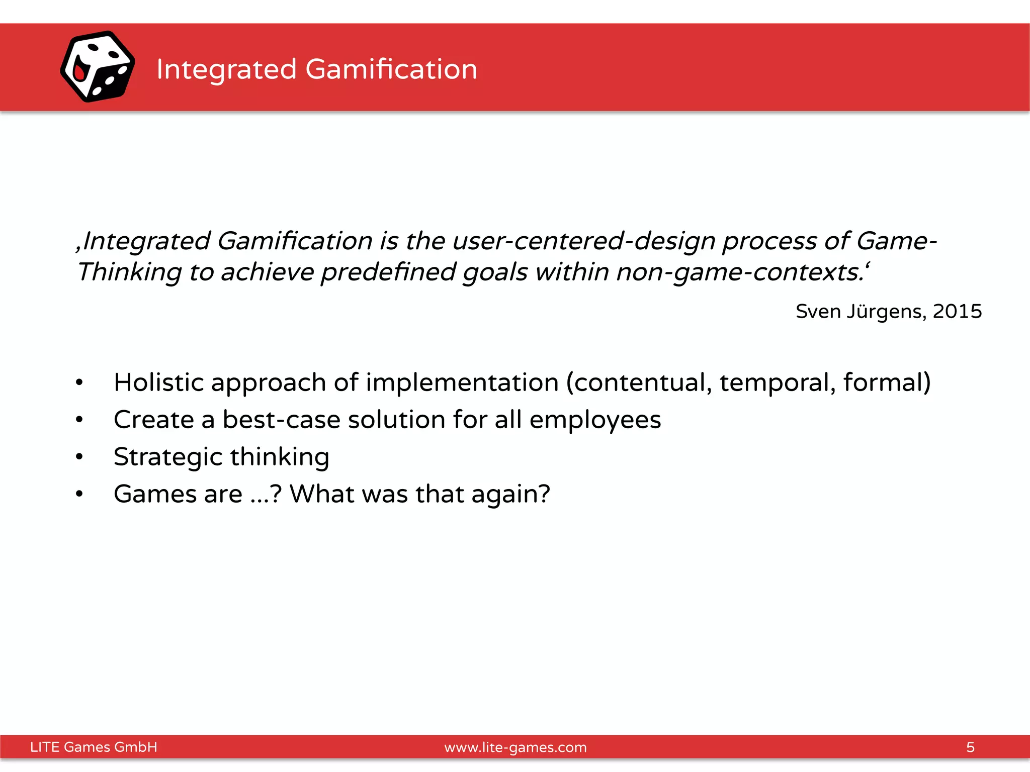 5LITE Games GmbH www.lite-games.com
Integrated Gamiﬁcation
‚Integrated Gamiﬁcation is the user-centered-design process of Game-
Thinking to achieve predeﬁned goals within non-game-contexts.‘
Sven Jürgens, 2015
•  Holistic approach of implementation (contentual, temporal, formal)
•  Create a best-case solution for all employees
•  Strategic thinking
•  Games are ...? What was that again?
 
