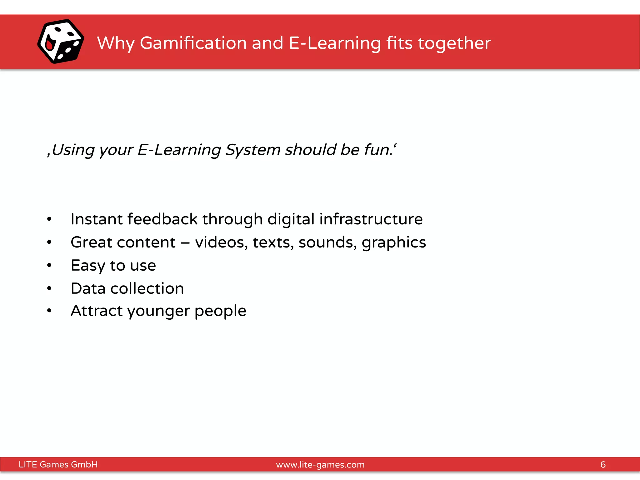 6LITE Games GmbH www.lite-games.com
Why Gamiﬁcation and E-Learning ﬁts together
‚Using your E-Learning System should be fun.‘
•  Instant feedback through digital infrastructure
•  Great content – videos, texts, sounds, graphics
•  Easy to use
•  Data collection
•  Attract younger people
 