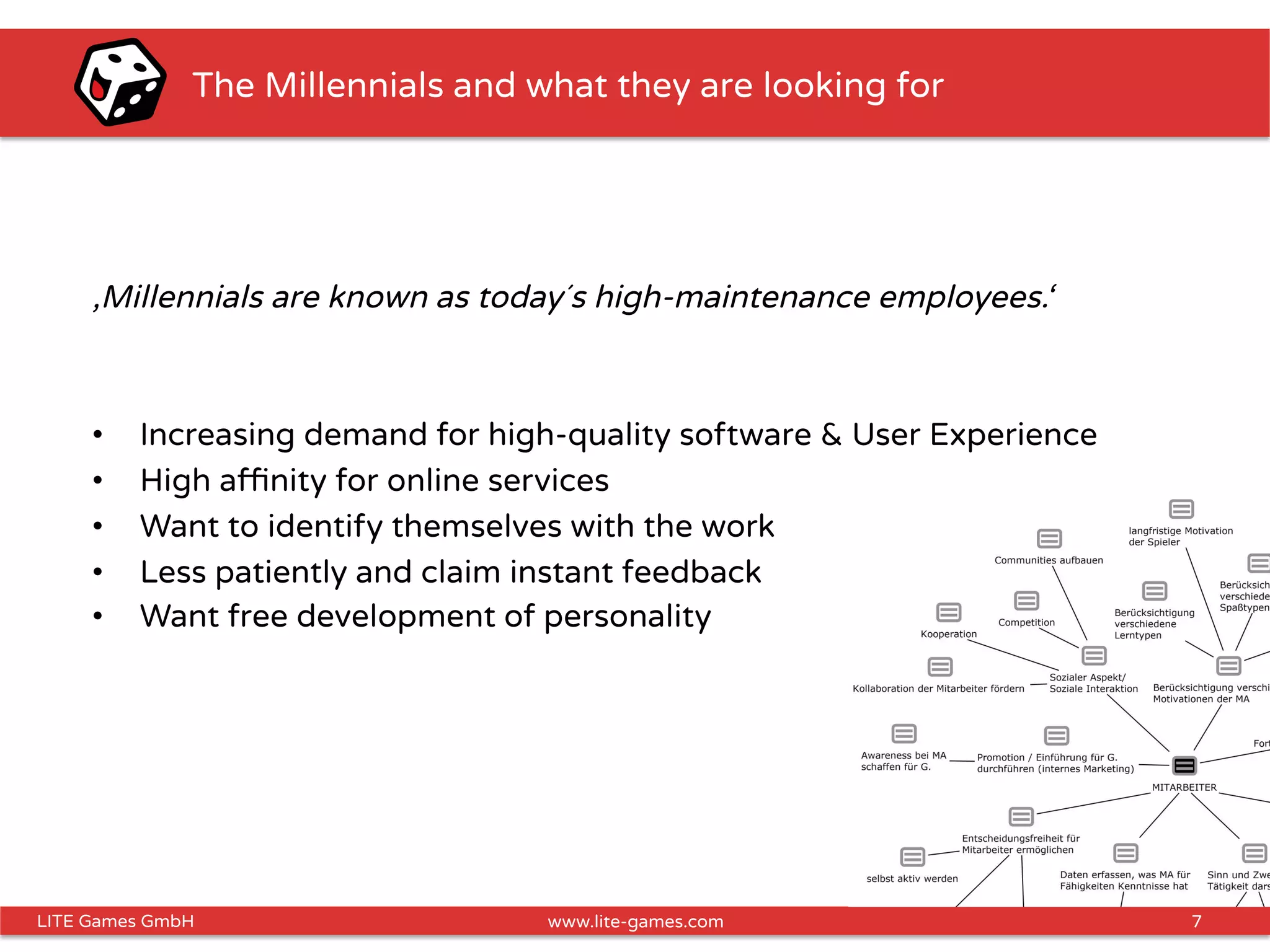 7LITE Games GmbH www.lite-games.com
The Millennials and what they are looking for
‚Millennials are known as today´s high-maintenance employees.‘
•  Increasing demand for high-quality software & User Experience
•  High aﬃnity for online services
•  Want to identify themselves with the work
•  Less patiently and claim instant feedback
•  Want free development of personality
 