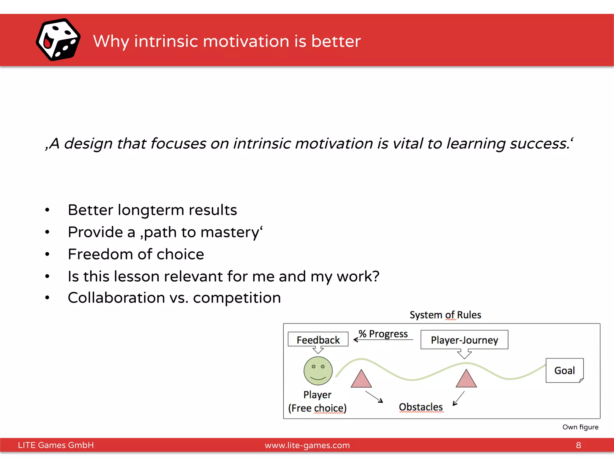 8LITE Games GmbH www.lite-games.com
Why intrinsic motivation is better
‚A design that focuses on intrinsic motivation is vital to learning success.‘
•  Better longterm results
•  Provide a ‚path to mastery‘
•  Freedom of choice
•  Is this lesson relevant for me and my work?
•  Collaboration vs. competition
Own ﬁgure
 
