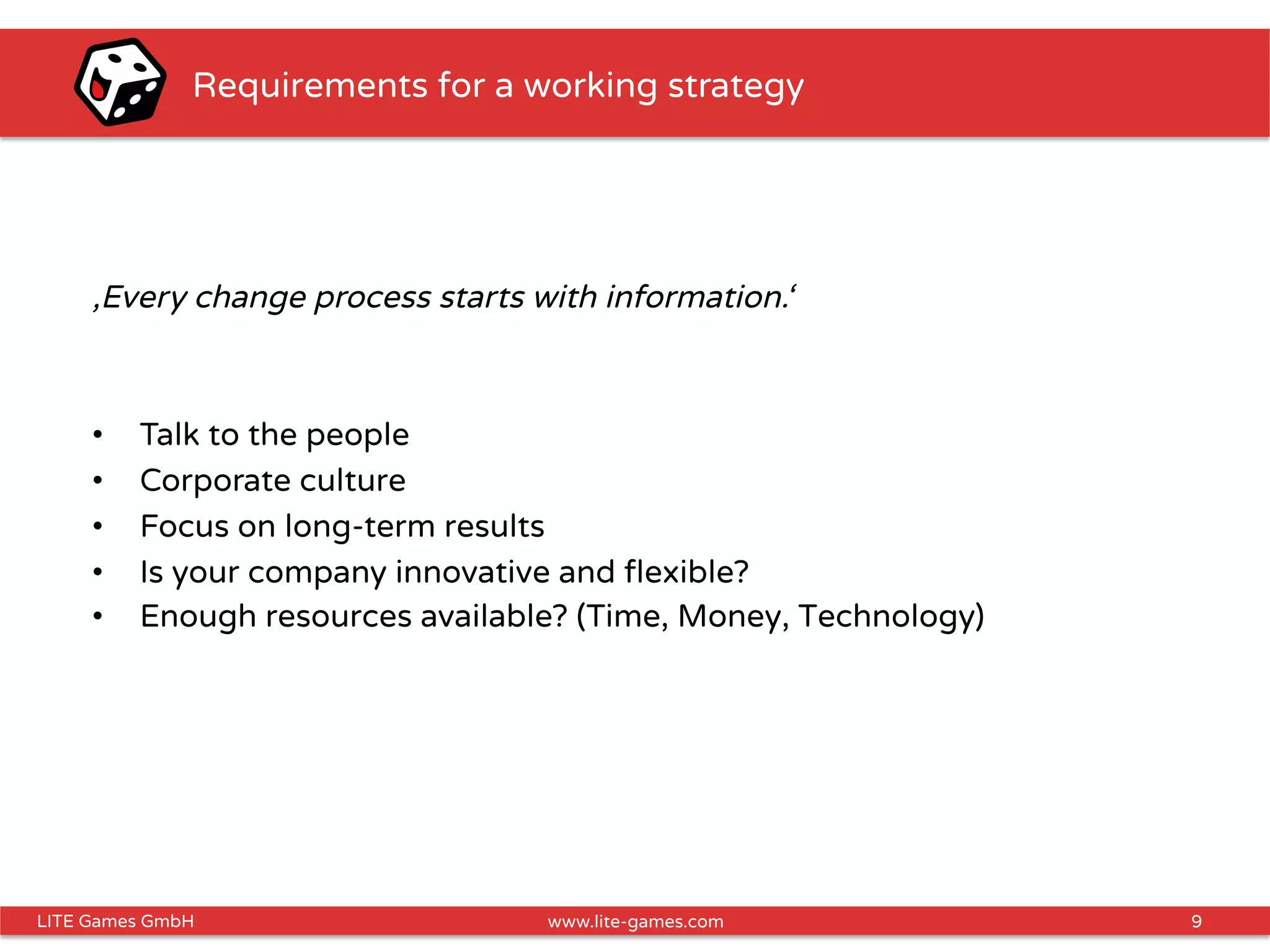 9LITE Games GmbH www.lite-games.com
Requirements for a working strategy
‚Every change process starts with information.‘
•  Talk to the people
•  Corporate culture
•  Focus on long-term results
•  Is your company innovative and ﬂexible?
•  Enough resources available? (Time, Money, Technology)
 