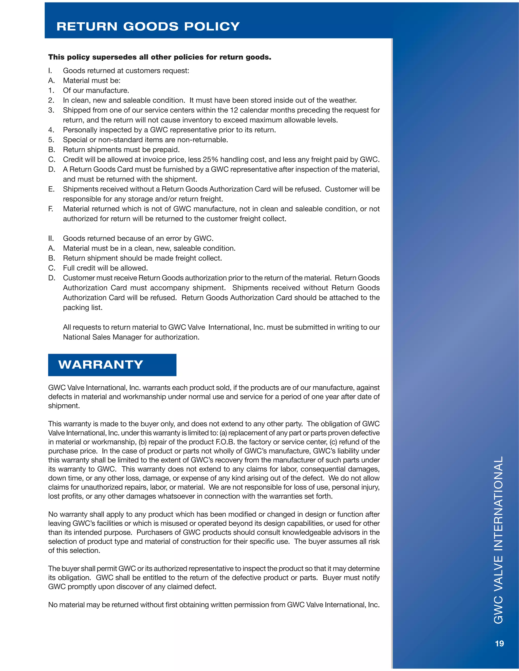 GWCVALVEINTERNATIONAL
19
This policy supersedes all other policies for return goods.
I. Goods returned at customers request:
A. Material must be:
1. Of our manufacture.
2. In clean, new and saleable condition. It must have been stored inside out of the weather.
3. Shipped from one of our service centers within the 12 calendar months preceding the request for
return, and the return will not cause inventory to exceed maximum allowable levels.
4. Personally inspected by a GWC representative prior to its return.
5. Special or non-standard items are non-returnable.
B. Return shipments must be prepaid.
C. Credit will be allowed at invoice price, less 25% handling cost, and less any freight paid by GWC.
D. A Return Goods Card must be furnished by a GWC representative after inspection of the material,
and must be returned with the shipment.
E. Shipments received without a Return Goods Authorization Card will be refused. Customer will be
responsible for any storage and/or return freight.
F. Material returned which is not of GWC manufacture, not in clean and saleable condition, or not
authorized for return will be returned to the customer freight collect.
II. Goods returned because of an error by GWC.
A. Material must be in a clean, new, saleable condition.
B. Return shipment should be made freight collect.
C. Full credit will be allowed.
D. Customer must receive Return Goods authorization prior to the return of the material. Return Goods
Authorization Card must accompany shipment. Shipments received without Return Goods
Authorization Card will be refused. Return Goods Authorization Card should be attached to the
packing list.
All requests to return material to GWC Valve International, Inc. must be submitted in writing to our
National Sales Manager for authorization.
GWC Valve International, Inc. warrants each product sold, if the products are of our manufacture, against
defects in material and workmanship under normal use and service for a period of one year after date of
shipment.
This warranty is made to the buyer only, and does not extend to any other party. The obligation of GWC
Valve International, Inc. under this warranty is limited to: (a) replacement of any part or parts proven defective
in material or workmanship, (b) repair of the product F.O.B. the factory or service center, (c) refund of the
purchase price. In the case of product or parts not wholly of GWC’s manufacture, GWC’s liability under
this warranty shall be limited to the extent of GWC’s recovery from the manufacturer of such parts under
its warranty to GWC. This warranty does not extend to any claims for labor, consequential damages,
down time, or any other loss, damage, or expense of any kind arising out of the defect. We do not allow
claims for unauthorized repairs, labor, or material. We are not responsible for loss of use, personal injury,
lost profits, or any other damages whatsoever in connection with the warranties set forth.
No warranty shall apply to any product which has been modified or changed in design or function after
leaving GWC’s facilities or which is misused or operated beyond its design capabilities, or used for other
than its intended purpose. Purchasers of GWC products should consult knowledgeable advisors in the
selection of product type and material of construction for their specific use. The buyer assumes all risk
of this selection.
The buyer shall permit GWC or its authorized representative to inspect the product so that it may determine
its obligation. GWC shall be entitled to the return of the defective product or parts. Buyer must notify
GWC promptly upon discover of any claimed defect.
No material may be returned without first obtaining written permission from GWC Valve International, Inc.
WARRANTY
RETURN GOODS POLICY
 