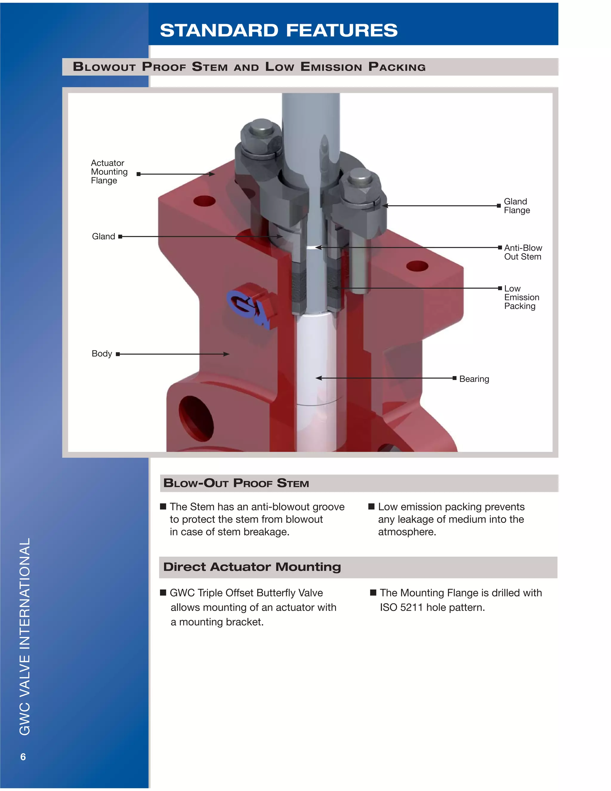 GWCVALVEINTERNATIONAL
6
 The Stem has an anti-blowout groove
to protect the stem from blowout
in case of stem breakage.
 Low emission packing prevents
any leakage of medium into the
atmosphere.
BLOW-OUT PROOF STEM
BLOWOUT PROOF STEM AND LOW EMISSION PACKING
Body
Gland
Flange
Gland
Anti-Blow
Out Stem
Low
Emission
Packing
Bearing
Actuator
Mounting
Flange
STANDARD FEATURES
 GWC Triple Offset Butterfly Valve  The Mounting Flange is drilled with
allows mounting of an actuator with ISO 5211 hole pattern.
a mounting bracket.
Direct Actuator Mounting
 