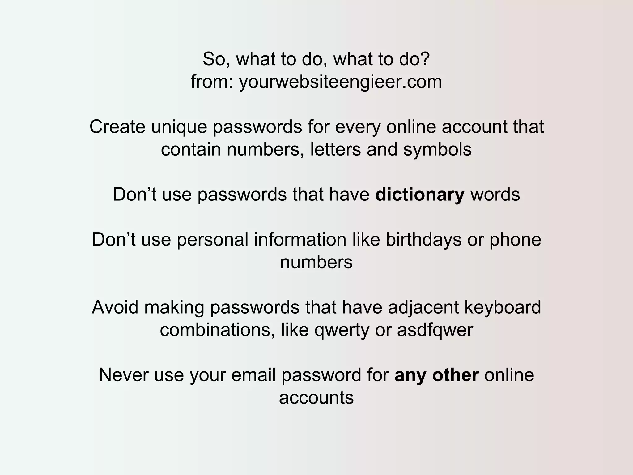 So, what to do, what to do? 
from: yourwebsiteengieer.com 
Create unique passwords for every online account that 
contain numbers, letters and symbols 
Don’t use passwords that have dictionary words 
Don’t use personal information like birthdays or phone 
numbers 
Avoid making passwords that have adjacent keyboard 
combinations, like qwerty or asdfqwer 
Never use your email password for any other online 
accounts 
 