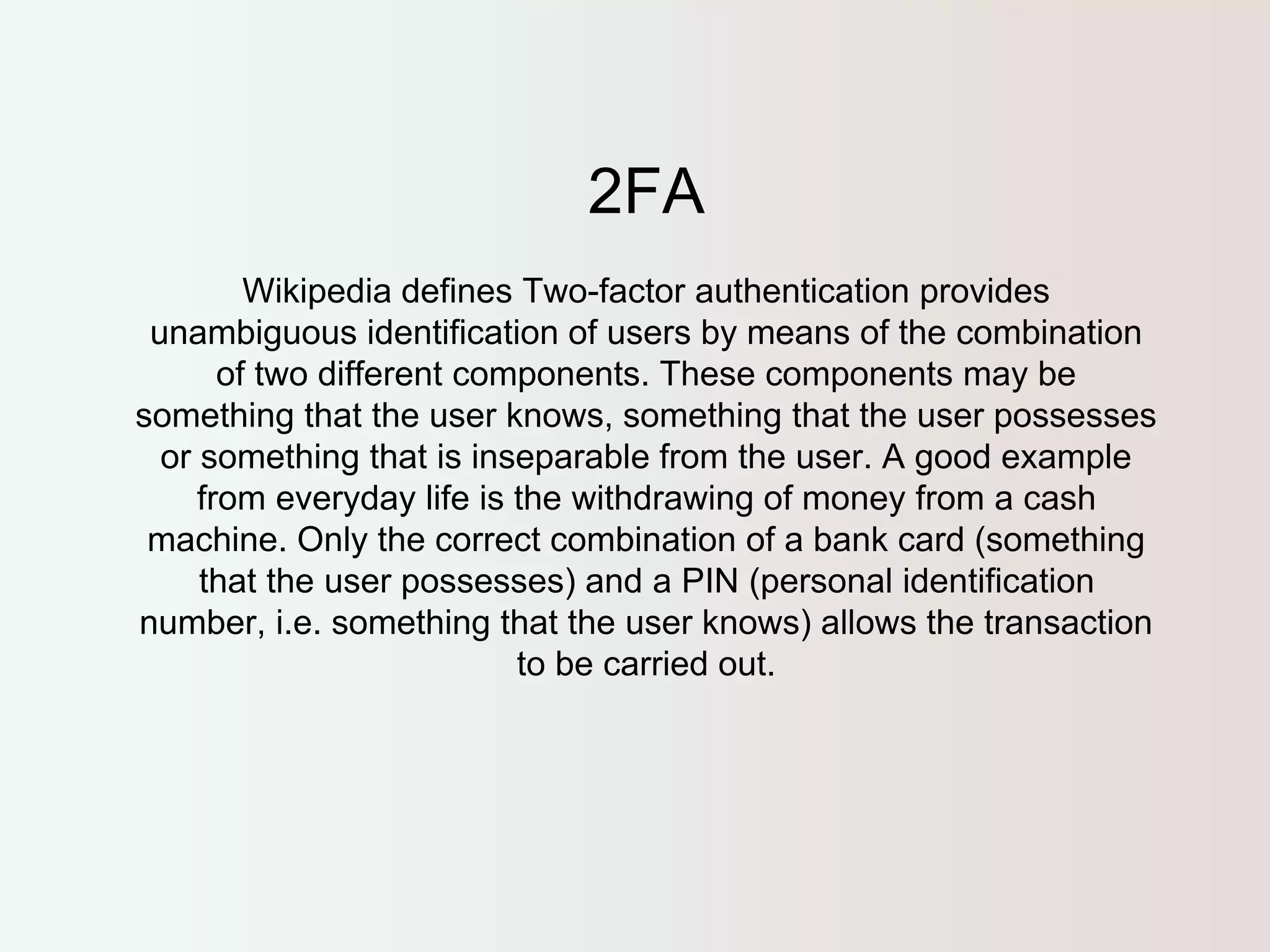 2FA 
Wikipedia defines Two-factor authentication provides 
unambiguous identification of users by means of the combination 
of two different components. These components may be 
something that the user knows, something that the user possesses 
or something that is inseparable from the user. A good example 
from everyday life is the withdrawing of money from a cash 
machine. Only the correct combination of a bank card (something 
that the user possesses) and a PIN (personal identification 
number, i.e. something that the user knows) allows the transaction 
to be carried out. 
 