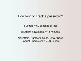 How long to crack a password? 
8 Letters = 60 seconds or less 
8 Letters & Numbers = 11 minutes 
12 Letters, Numbers, Caps, Lower Case 
Special Characters = 2,000 Years 
 