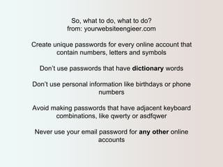 So, what to do, what to do? 
from: yourwebsiteengieer.com 
Create unique passwords for every online account that 
contain numbers, letters and symbols 
Don’t use passwords that have dictionary words 
Don’t use personal information like birthdays or phone 
numbers 
Avoid making passwords that have adjacent keyboard 
combinations, like qwerty or asdfqwer 
Never use your email password for any other online 
accounts 
 