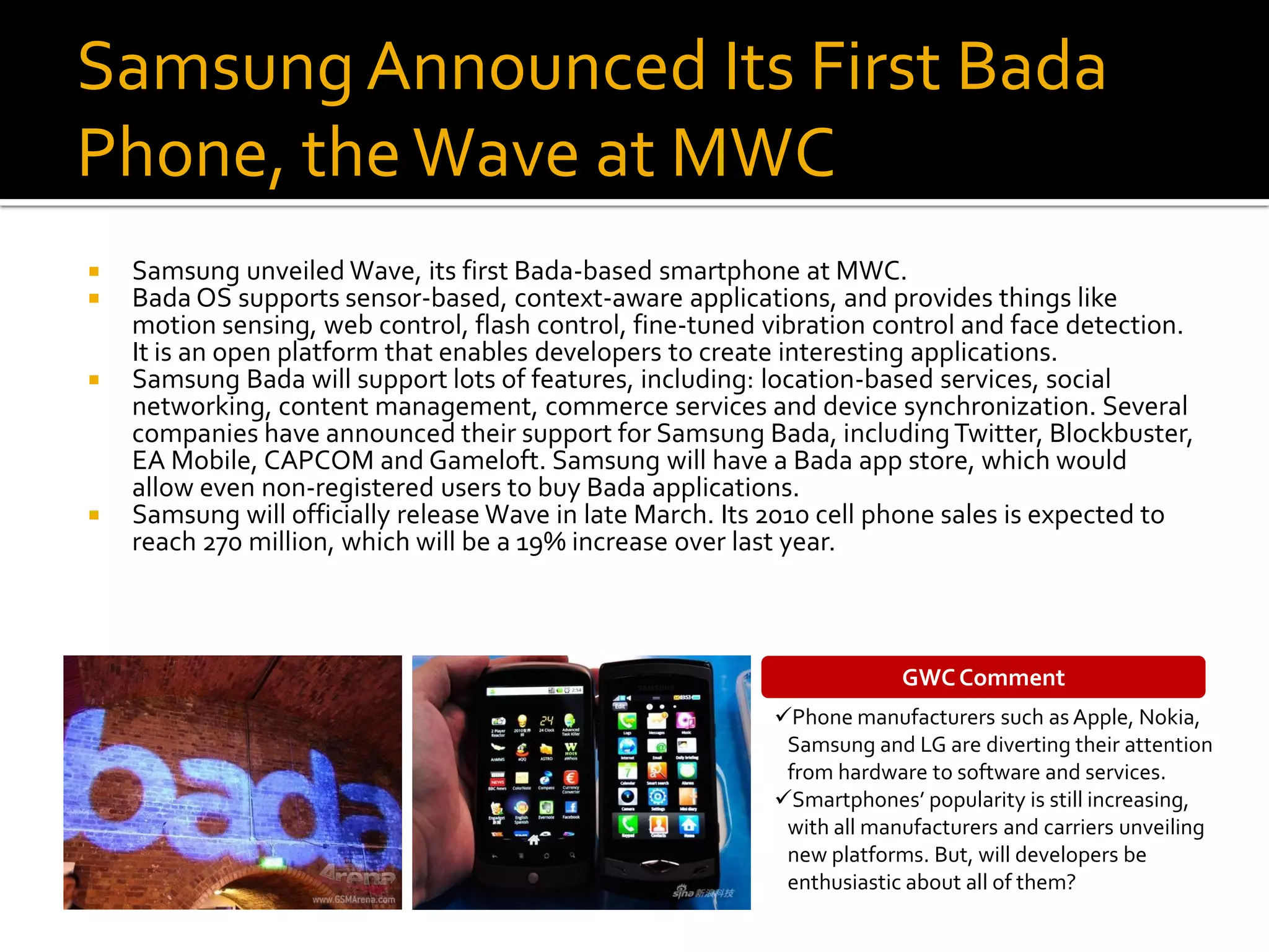 Samsung Announced Its First Bada
Phone, the Wave at MWC
   Samsung unveiled Wave, its first Bada-based smartphone at MWC.
   Bada OS supports sensor-based, context-aware applications, and provides things like
    motion sensing, web control, flash control, fine-tuned vibration control and face detection.
    It is an open platform that enables developers to create interesting applications.
   Samsung Bada will support lots of features, including: location-based services, social
    networking, content management, commerce services and device synchronization. Several
    companies have announced their support for Samsung Bada, including Twitter, Blockbuster,
    EA Mobile, CAPCOM and Gameloft. Samsung will have a Bada app store, which would
    allow even non-registered users to buy Bada applications.
   Samsung will officially release Wave in late March. Its 2010 cell phone sales is expected to
    reach 270 million, which will be a 19% increase over last year.



                                                                        GWC Comment
                                                           Phone manufacturers such as Apple, Nokia,
                                                            Samsung and LG are diverting their attention
                                                            from hardware to software and services.
                                                           Smartphones’ popularity is still increasing,
                                                            with all manufacturers and carriers unveiling
                                                            new platforms. But, will developers be
                                                            enthusiastic about all of them?
 