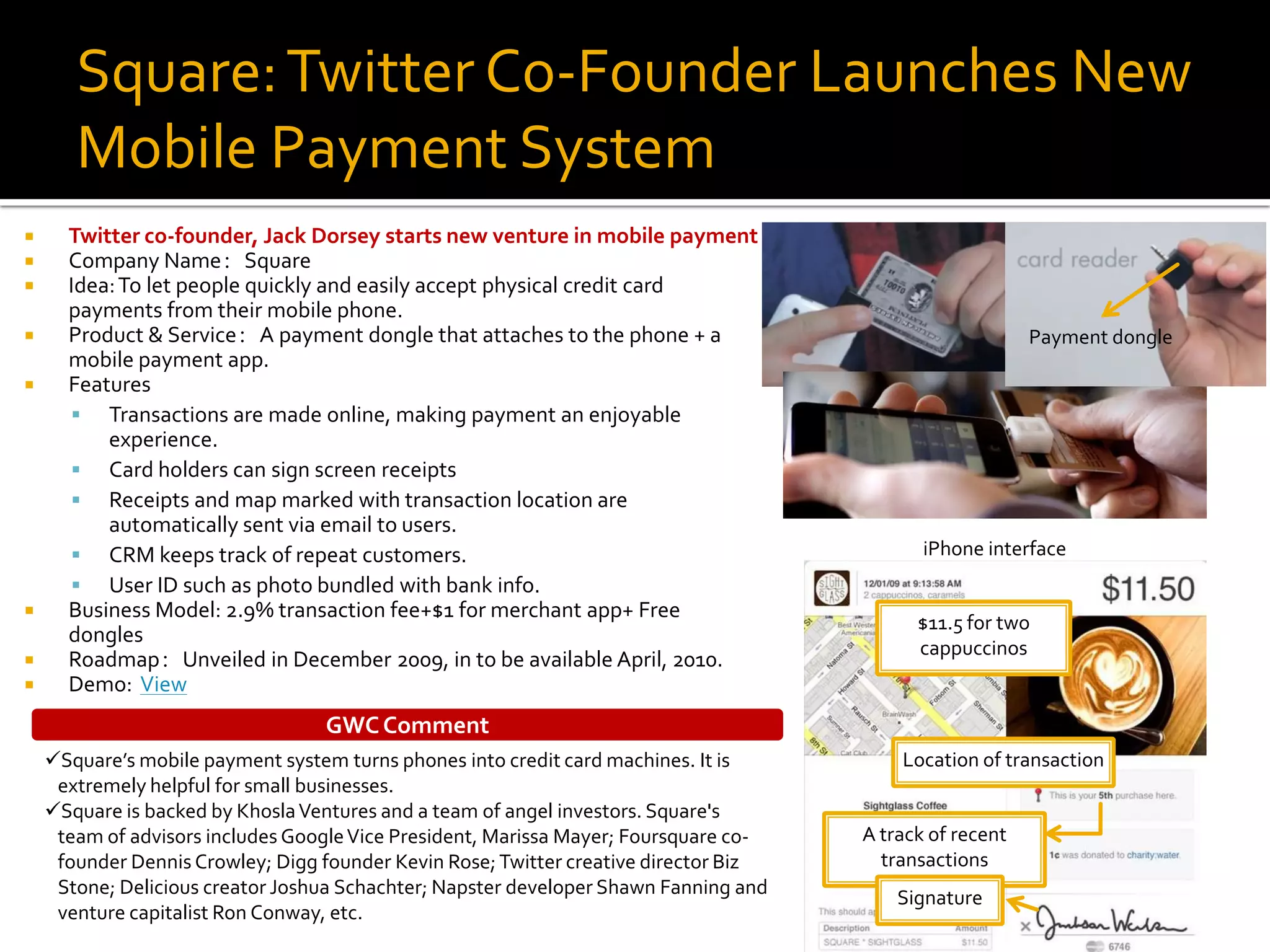Square: Twitter Co-Founder Launches New
       Mobile Payment System
     Twitter co-founder, Jack Dorsey starts new venture in mobile payment
     Company Name：Square
     Idea: To let people quickly and easily accept physical credit card
      payments from their mobile phone.
     Product & Service：A payment dongle that attaches to the phone + a                                   Payment dongle
      mobile payment app.
     Features
       Transactions are made online, making payment an enjoyable
          experience.
       Card holders can sign screen receipts
       Receipts and map marked with transaction location are
          automatically sent via email to users.
       CRM keeps track of repeat customers.                                                 iPhone interface
       User ID such as photo bundled with bank info.
     Business Model: 2.9% transaction fee+$1 for merchant app+ Free
                                                                                            $11.5 for two
      dongles
                                                                                            cappuccinos
     Roadmap：Unveiled in December 2009, in to be available April, 2010.
     Demo: View
                                  GWC Comment
    Square’s mobile payment system turns phones into credit card machines. It is         Location of transaction
     extremely helpful for small businesses.
    Square is backed by Khosla Ventures and a team of angel investors. Square's
     team of advisors includes Google Vice President, Marissa Mayer; Foursquare co-   A track of recent
     founder Dennis Crowley; Digg founder Kevin Rose; Twitter creative director Biz     transactions
     Stone; Delicious creator Joshua Schachter; Napster developer Shawn Fanning and       Signature
     venture capitalist Ron Conway, etc.
 