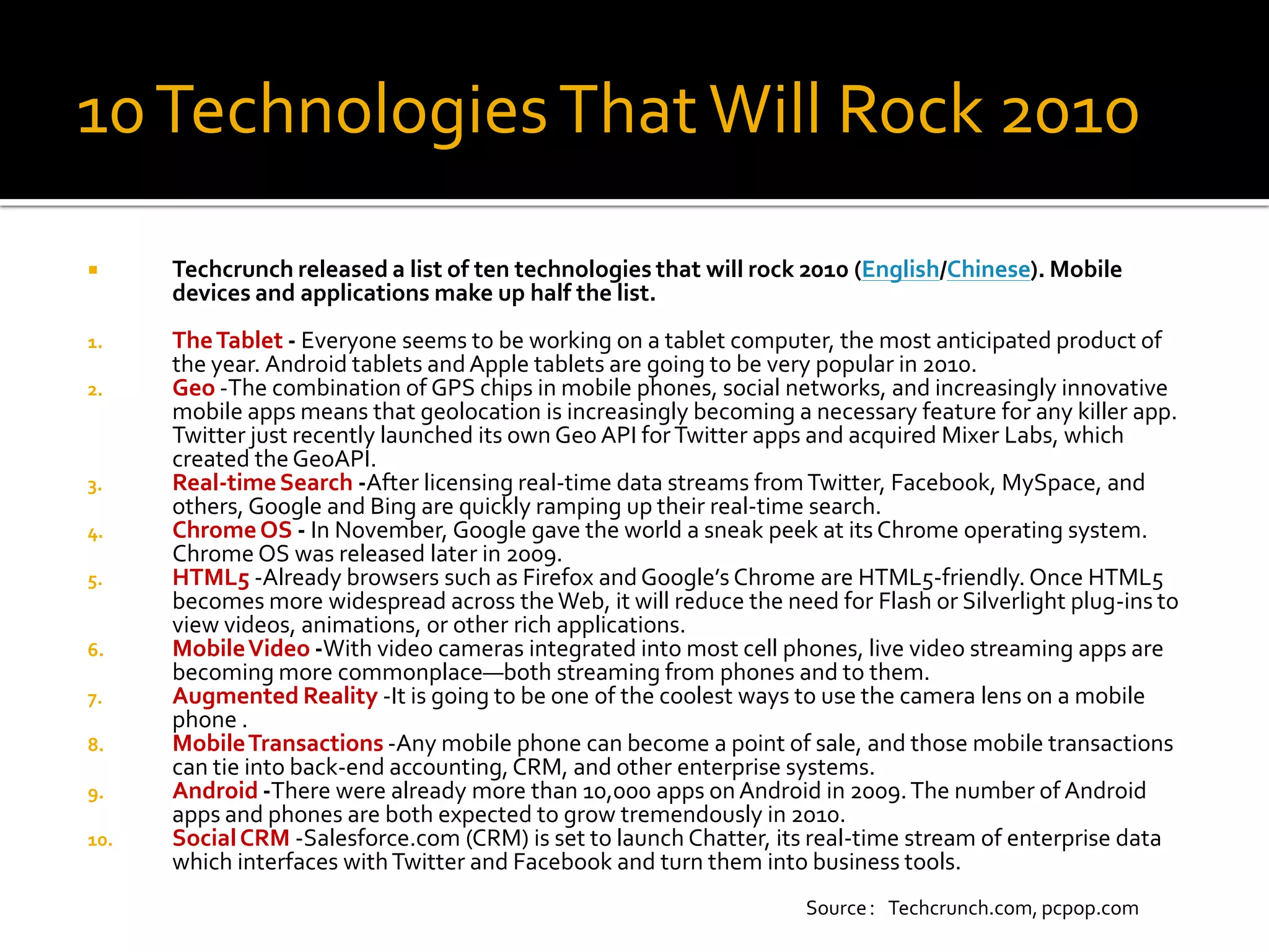 10 Technologies That Will Rock 2010
     Techcrunch released a list of ten technologies that will rock 2010 (English/Chinese). Mobile
      devices and applications make up half the list.
1.    The Tablet - Everyone seems to be working on a tablet computer, the most anticipated product of
      the year. Android tablets and Apple tablets are going to be very popular in 2010.
2.    Geo -The combination of GPS chips in mobile phones, social networks, and increasingly innovative
      mobile apps means that geolocation is increasingly becoming a necessary feature for any killer app.
      Twitter just recently launched its own Geo API for Twitter apps and acquired Mixer Labs, which
      created the GeoAPI.
3.    Real-time Search -After licensing real-time data streams from Twitter, Facebook, MySpace, and
      others, Google and Bing are quickly ramping up their real-time search.
4.    Chrome OS - In November, Google gave the world a sneak peek at its Chrome operating system.
      Chrome OS was released later in 2009.
5.    HTML5 -Already browsers such as Firefox and Google’s Chrome are HTML5-friendly. Once HTML5
      becomes more widespread across the Web, it will reduce the need for Flash or Silverlight plug-ins to
      view videos, animations, or other rich applications.
6.    Mobile Video -With video cameras integrated into most cell phones, live video streaming apps are
      becoming more commonplace—both streaming from phones and to them.
7.    Augmented Reality -It is going to be one of the coolest ways to use the camera lens on a mobile
      phone .
8.    Mobile Transactions -Any mobile phone can become a point of sale, and those mobile transactions
      can tie into back-end accounting, CRM, and other enterprise systems.
9.    Android -There were already more than 10,000 apps on Android in 2009. The number of Android
      apps and phones are both expected to grow tremendously in 2010.
10.   Social CRM -Salesforce.com (CRM) is set to launch Chatter, its real-time stream of enterprise data
      which interfaces with Twitter and Facebook and turn them into business tools.
                                                                    Source：Techcrunch.com, pcpop.com
 