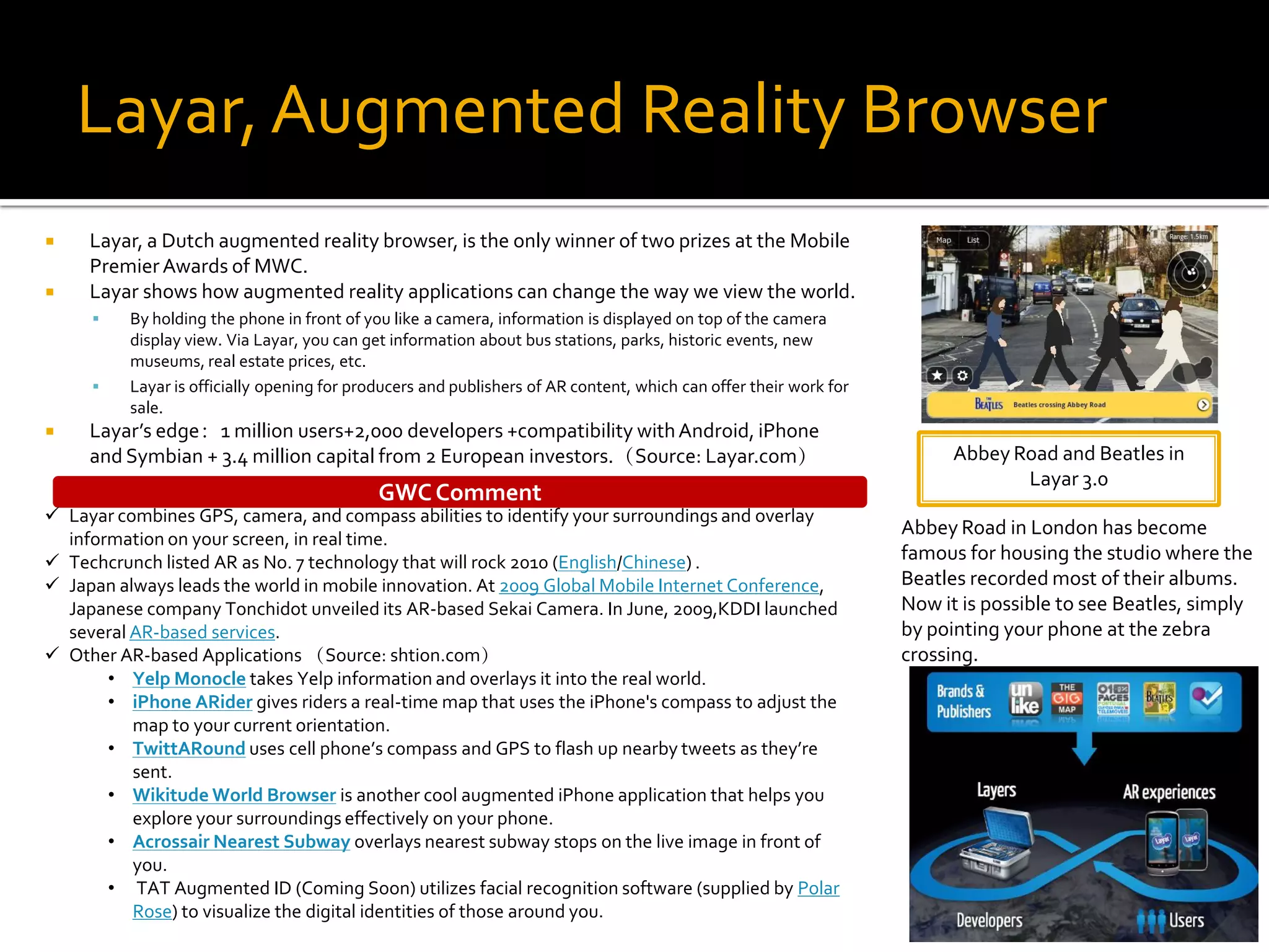 Layar, Augmented Reality Browser
    Layar, a Dutch augmented reality browser, is the only winner of two prizes at the Mobile
     Premier Awards of MWC.
    Layar shows how augmented reality applications can change the way we view the world.
         By holding the phone in front of you like a camera, information is displayed on top of the camera
          display view. Via Layar, you can get information about bus stations, parks, historic events, new
          museums, real estate prices, etc.
         Layar is officially opening for producers and publishers of AR content, which can offer their work for
          sale.
    Layar’s edge：1 million users+2,000 developers +compatibility with Android, iPhone
     and Symbian + 3.4 million capital from 2 European investors.（Source: Layar.com）                                     Abbey Road and Beatles in
                                                                                                                                Layar 3.0
                                             GWC Comment
 Layar combines GPS, camera, and compass abilities to identify your surroundings and overlay
                                                                                                                   Abbey Road in London has become
  information on your screen, in real time.
 Techcrunch listed AR as No. 7 technology that will rock 2010 (English/Chinese) .                                 famous for housing the studio where the
 Japan always leads the world in mobile innovation. At 2009 Global Mobile Internet Conference,                    Beatles recorded most of their albums.
  Japanese company Tonchidot unveiled its AR-based Sekai Camera. In June, 2009,KDDI launched                       Now it is possible to see Beatles, simply
  several AR-based services.                                                                                       by pointing your phone at the zebra
 Other AR-based Applications （Source: shtion.com）                                                                 crossing.
       • Yelp Monocle takes Yelp information and overlays it into the real world.
       • iPhone ARider gives riders a real-time map that uses the iPhone's compass to adjust the
          map to your current orientation.
       • TwittARound uses cell phone’s compass and GPS to flash up nearby tweets as they’re
          sent.
       • Wikitude World Browser is another cool augmented iPhone application that helps you
          explore your surroundings effectively on your phone.
       • Acrossair Nearest Subway overlays nearest subway stops on the live image in front of
          you.
       • TAT Augmented ID (Coming Soon) utilizes facial recognition software (supplied by Polar
          Rose) to visualize the digital identities of those around you.
 