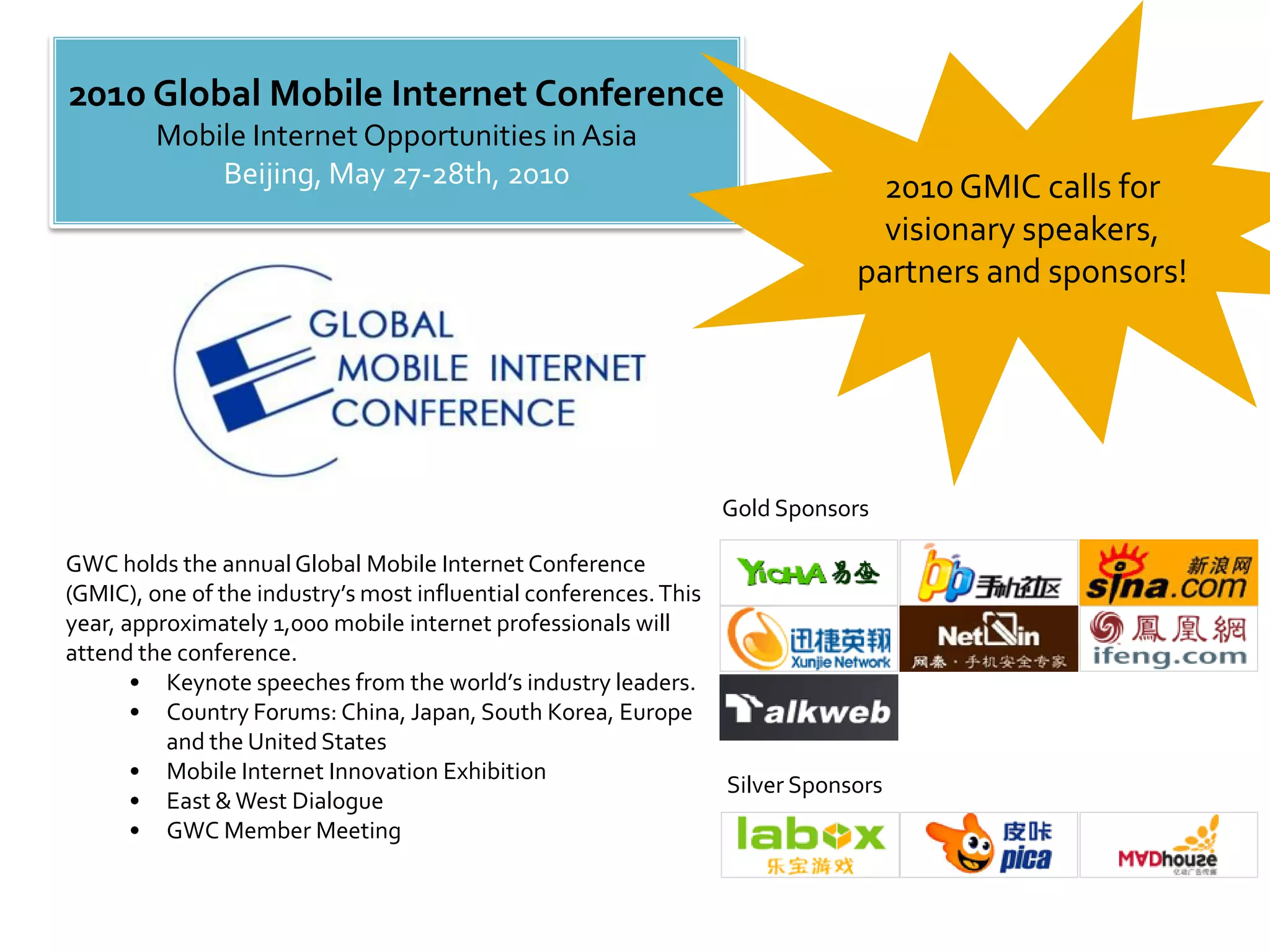 2010 Global Mobile Internet Conference
         Mobile Internet Opportunities in Asia
             Beijing, May 27-28th, 2010                                         2010 GMIC calls for
                                                                                 visionary speakers,
                                                                               partners and sponsors!




                                                                   Gold Sponsors

GWC holds the annual Global Mobile Internet Conference
(GMIC), one of the industry’s most influential conferences. This
year, approximately 1,000 mobile internet professionals will
attend the conference.
       • Keynote speeches from the world’s industry leaders.
       • Country Forums: China, Japan, South Korea, Europe
          and the United States
       • Mobile Internet Innovation Exhibition
                                                                   Silver Sponsors
       • East & West Dialogue
       • GWC Member Meeting
 