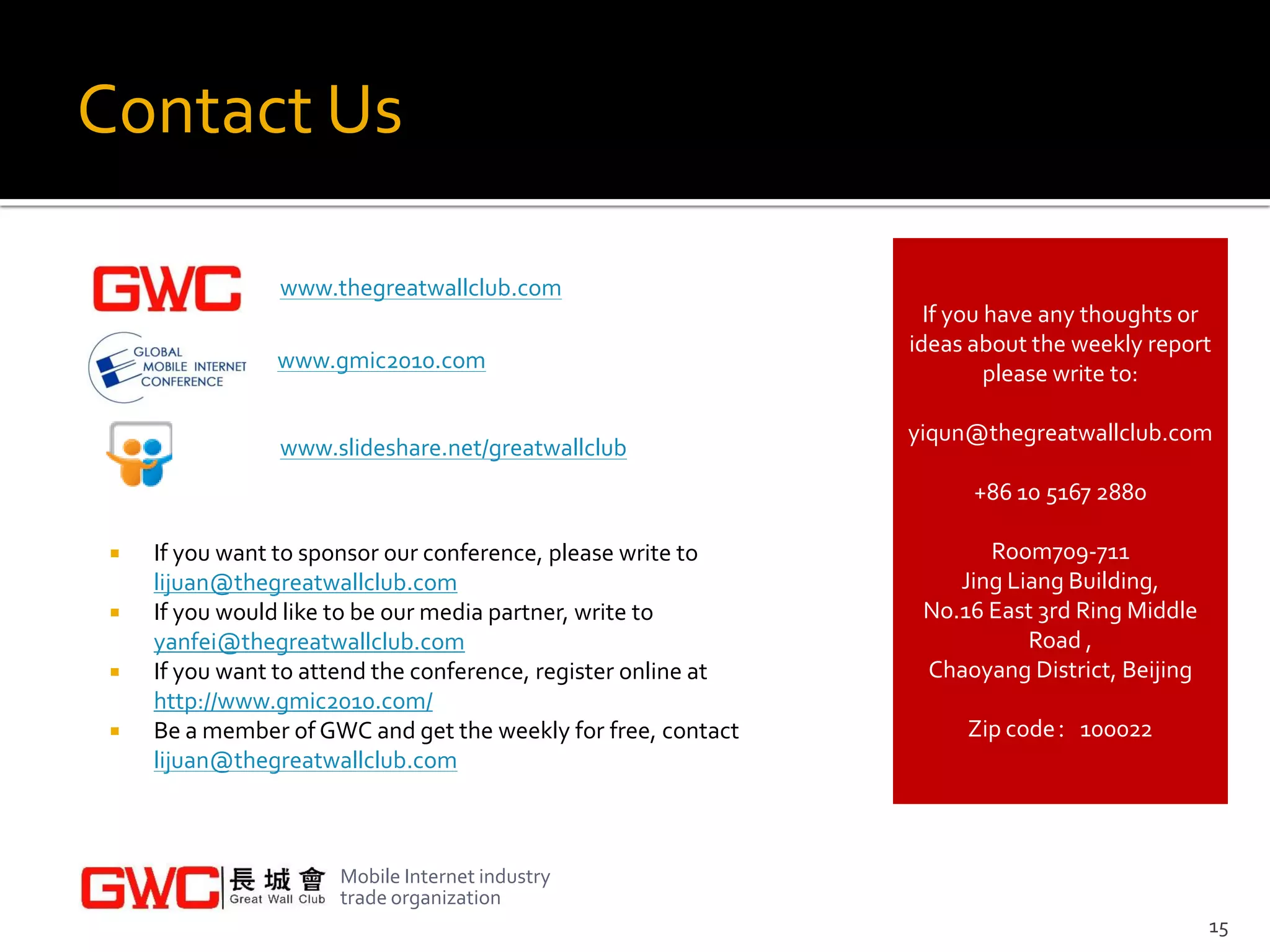 Contact Us

                 www.thegreatwallclub.com
                                                                  If you have any thoughts or
                                                                ideas about the weekly report
                www.gmic2010.com
                                                                         please write to:

                                                                yiqun@thegreatwallclub.com
                 www.slideshare.net/greatwallclub
                                                                      +86 10 5167 2880

    If you want to sponsor our conference, please write to            Room709-711
     lijuan@thegreatwallclub.com                                    Jing Liang Building,
    If you would like to be our media partner, write to         No.16 East 3rd Ring Middle
     yanfei@thegreatwallclub.com                                           Road ,
    If you want to attend the conference, register online at    Chaoyang District, Beijing
     http://www.gmic2010.com/
    Be a member of GWC and get the weekly for free, contact         Zip code：100022
     lijuan@thegreatwallclub.com



                      Mobile Internet industry
                      trade organization
                                                                                              15
 