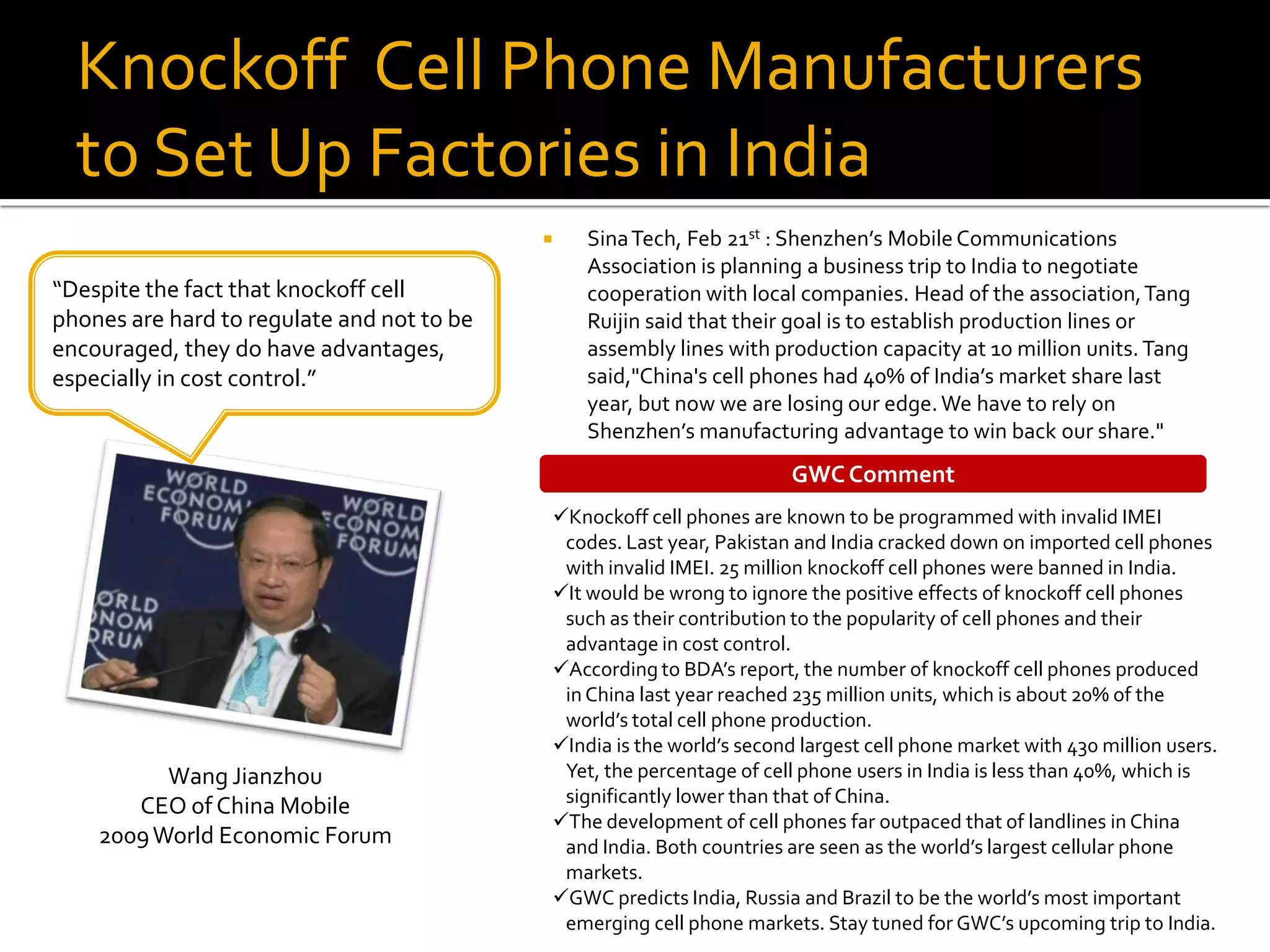 Knockoff Cell Phone Manufacturers
  to Set Up Factories in India
                                               Sina Tech, Feb 21st : Shenzhen’s Mobile Communications
                                                Association is planning a business trip to India to negotiate
“Despite the fact that knockoff cell            cooperation with local companies. Head of the association, Tang
phones are hard to regulate and not to be       Ruijin said that their goal is to establish production lines or
encouraged, they do have advantages,            assembly lines with production capacity at 10 million units. Tang
especially in cost control.”                    said,"China's cell phones had 40% of India’s market share last
                                                year, but now we are losing our edge. We have to rely on
                                                Shenzhen’s manufacturing advantage to win back our share."
                                                                        GWC Comment
                                            Knockoff cell phones are known to be programmed with invalid IMEI
                                             codes. Last year, Pakistan and India cracked down on imported cell phones
                                             with invalid IMEI. 25 million knockoff cell phones were banned in India.
                                            It would be wrong to ignore the positive effects of knockoff cell phones
                                             such as their contribution to the popularity of cell phones and their
                                             advantage in cost control.
                                            According to BDA’s report, the number of knockoff cell phones produced
                                             in China last year reached 235 million units, which is about 20% of the
                                             world’s total cell phone production.
                                            India is the world’s second largest cell phone market with 430 million users.
          Wang Jianzhou                      Yet, the percentage of cell phone users in India is less than 40%, which is
                                             significantly lower than that of China.
       CEO of China Mobile
                                            The development of cell phones far outpaced that of landlines in China
    2009 World Economic Forum                and India. Both countries are seen as the world’s largest cellular phone
                                             markets.
                                            GWC predicts India, Russia and Brazil to be the world’s most important
                                             emerging cell phone markets. Stay tuned for GWC’s upcoming trip to India.
 