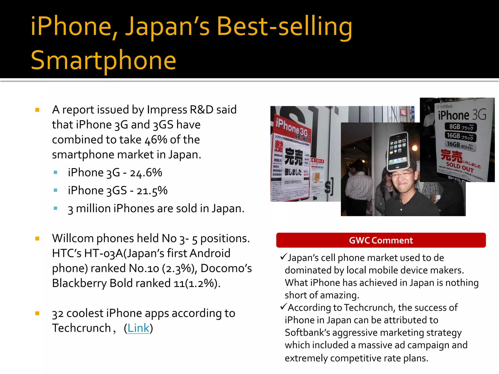 iPhone, Japan’s Best-selling
Smartphone
   A report issued by Impress R&D said
    that iPhone 3G and 3GS have
    combined to take 46% of the
    smartphone market in Japan.
     iPhone 3G - 24.6%
     iPhone 3GS - 21.5%
     3 million iPhones are sold in Japan.

   Willcom phones held No 3- 5 positions.                  GWC Comment
    HTC’s HT-03A(Japan’s first Android       Japan’s cell phone market used to de
    phone) ranked No.10 (2.3%), Docomo’s      dominated by local mobile device makers.
    Blackberry Bold ranked 11(1.2%).          What iPhone has achieved in Japan is nothing
                                              short of amazing.
                                             According to Techcrunch, the success of
   32 coolest iPhone apps according to
                                              iPhone in Japan can be attributed to
    Techcrunch，(Link)                         Softbank’s aggressive marketing strategy
                                              which included a massive ad campaign and
                                              extremely competitive rate plans.
 