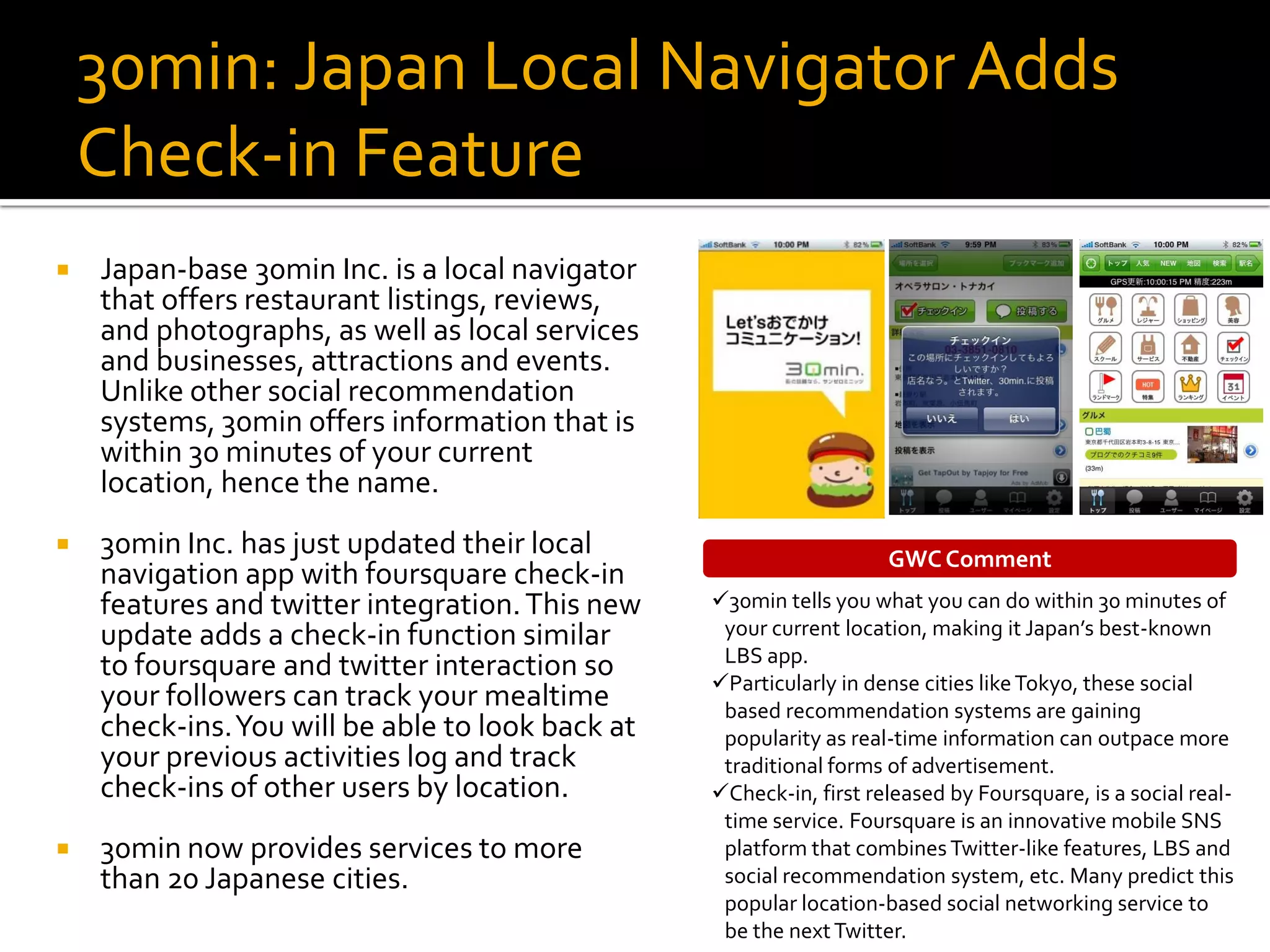 30min: Japan Local Navigator Adds
    Check-in Feature
   Japan-base 30min Inc. is a local navigator
    that offers restaurant listings, reviews,
    and photographs, as well as local services
    and businesses, attractions and events.
    Unlike other social recommendation
    systems, 30min offers information that is
    within 30 minutes of your current
    location, hence the name.
   30min Inc. has just updated their local                          GWC Comment
    navigation app with foursquare check-in
    features and twitter integration. This new    30min tells you what you can do within 30 minutes of
    update adds a check-in function similar        your current location, making it Japan’s best-known
                                                   LBS app.
    to foursquare and twitter interaction so      Particularly in dense cities like Tokyo, these social
    your followers can track your mealtime         based recommendation systems are gaining
    check-ins. You will be able to look back at    popularity as real-time information can outpace more
    your previous activities log and track         traditional forms of advertisement.
    check-ins of other users by location.         Check-in, first released by Foursquare, is a social real-
                                                   time service. Foursquare is an innovative mobile SNS
   30min now provides services to more            platform that combines Twitter-like features, LBS and
    than 20 Japanese cities.                       social recommendation system, etc. Many predict this
                                                   popular location-based social networking service to
                                                   be the next Twitter.
 