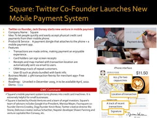 Square: Twitter Co-Founder Launches New
       Mobile Payment System
     Twitter co-founder, Jack Dorsey starts new venture in mobile payment
     Company Name：Square
     Idea: To let people quickly and easily accept physical credit card
      payments from their mobile phone.
     Product & Service：A payment dongle that attaches to the phone + a                                   Payment dongle
      mobile payment app.
     Features
       Transactions are made online, making payment an enjoyable
          experience.
       Card holders can sign screen receipts
       Receipts and map marked with transaction location are
          automatically sent via email to users.
       CRM keeps track of repeat customers.                                                 iPhone interface
       User ID such as photo bundled with bank info.
     Business Model: 2.9% transaction fee+$1 for merchant app+ Free
                                                                                            $11.5 for two
      dongles
                                                                                            cappuccinos
     Roadmap：Unveiled in December 2009, in to be available April, 2010.
     Demo: View
                                  GWC Comment
    Square’s mobile payment system turns phones into credit card machines. It is         Location of transaction
     extremely helpful for small businesses.
    Square is backed by Khosla Ventures and a team of angel investors. Square's
     team of advisors includes Google Vice President, Marissa Mayer; Foursquare co-   A track of recent
     founder Dennis Crowley; Digg founder Kevin Rose; Twitter creative director Biz     transactions
     Stone; Delicious creator Joshua Schachter; Napster developer Shawn Fanning and       Signature
     venture capitalist Ron Conway, etc.
 