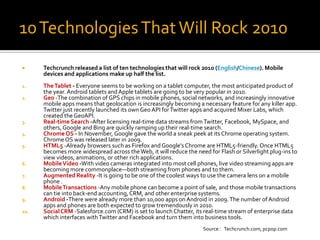 10 Technologies That Will Rock 2010
     Techcrunch released a list of ten technologies that will rock 2010 (English/Chinese). Mobile
      devices and applications make up half the list.
1.    The Tablet - Everyone seems to be working on a tablet computer, the most anticipated product of
      the year. Android tablets and Apple tablets are going to be very popular in 2010.
2.    Geo -The combination of GPS chips in mobile phones, social networks, and increasingly innovative
      mobile apps means that geolocation is increasingly becoming a necessary feature for any killer app.
      Twitter just recently launched its own Geo API for Twitter apps and acquired Mixer Labs, which
      created the GeoAPI.
3.    Real-time Search -After licensing real-time data streams from Twitter, Facebook, MySpace, and
      others, Google and Bing are quickly ramping up their real-time search.
4.    Chrome OS - In November, Google gave the world a sneak peek at its Chrome operating system.
      Chrome OS was released later in 2009.
5.    HTML5 -Already browsers such as Firefox and Google’s Chrome are HTML5-friendly. Once HTML5
      becomes more widespread across the Web, it will reduce the need for Flash or Silverlight plug-ins to
      view videos, animations, or other rich applications.
6.    Mobile Video -With video cameras integrated into most cell phones, live video streaming apps are
      becoming more commonplace—both streaming from phones and to them.
7.    Augmented Reality -It is going to be one of the coolest ways to use the camera lens on a mobile
      phone .
8.    Mobile Transactions -Any mobile phone can become a point of sale, and those mobile transactions
      can tie into back-end accounting, CRM, and other enterprise systems.
9.    Android -There were already more than 10,000 apps on Android in 2009. The number of Android
      apps and phones are both expected to grow tremendously in 2010.
10.   Social CRM -Salesforce.com (CRM) is set to launch Chatter, its real-time stream of enterprise data
      which interfaces with Twitter and Facebook and turn them into business tools.
                                                                    Source：Techcrunch.com, pcpop.com
 