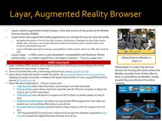 Layar, Augmented Reality Browser
    Layar, a Dutch augmented reality browser, is the only winner of two prizes at the Mobile
     Premier Awards of MWC.
    Layar shows how augmented reality applications can change the way we view the world.
         By holding the phone in front of you like a camera, information is displayed on top of the camera
          display view. Via Layar, you can get information about bus stations, parks, historic events, new
          museums, real estate prices, etc.
         Layar is officially opening for producers and publishers of AR content, which can offer their work for
          sale.
    Layar’s edge：1 million users+2,000 developers +compatibility with Android, iPhone
     and Symbian + 3.4 million capital from 2 European investors.（Source: Layar.com）                                     Abbey Road and Beatles in
                                                                                                                                Layar 3.0
                                             GWC Comment
 Layar combines GPS, camera, and compass abilities to identify your surroundings and overlay
                                                                                                                   Abbey Road in London has become
  information on your screen, in real time.
 Techcrunch listed AR as No. 7 technology that will rock 2010 (English/Chinese) .                                 famous for housing the studio where the
 Japan always leads the world in mobile innovation. At 2009 Global Mobile Internet Conference,                    Beatles recorded most of their albums.
  Japanese company Tonchidot unveiled its AR-based Sekai Camera. In June, 2009,KDDI launched                       Now it is possible to see Beatles, simply
  several AR-based services.                                                                                       by pointing your phone at the zebra
 Other AR-based Applications （Source: shtion.com）                                                                 crossing.
       • Yelp Monocle takes Yelp information and overlays it into the real world.
       • iPhone ARider gives riders a real-time map that uses the iPhone's compass to adjust the
          map to your current orientation.
       • TwittARound uses cell phone’s compass and GPS to flash up nearby tweets as they’re
          sent.
       • Wikitude World Browser is another cool augmented iPhone application that helps you
          explore your surroundings effectively on your phone.
       • Acrossair Nearest Subway overlays nearest subway stops on the live image in front of
          you.
       • TAT Augmented ID (Coming Soon) utilizes facial recognition software (supplied by Polar
          Rose) to visualize the digital identities of those around you.
 