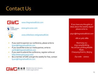 Contact Us

                 www.thegreatwallclub.com
                                                                  If you have any thoughts or
                                                                ideas about the weekly report
                www.gmic2010.com
                                                                         please write to:

                                                                yiqun@thegreatwallclub.com
                 www.slideshare.net/greatwallclub
                                                                      +86 10 5167 2880

    If you want to sponsor our conference, please write to            Room709-711
     lijuan@thegreatwallclub.com                                    Jing Liang Building,
    If you would like to be our media partner, write to         No.16 East 3rd Ring Middle
     yanfei@thegreatwallclub.com                                           Road ,
    If you want to attend the conference, register online at    Chaoyang District, Beijing
     http://www.gmic2010.com/
    Be a member of GWC and get the weekly for free, contact         Zip code：100022
     lijuan@thegreatwallclub.com



                      Mobile Internet industry
                      trade organization
                                                                                              15
 