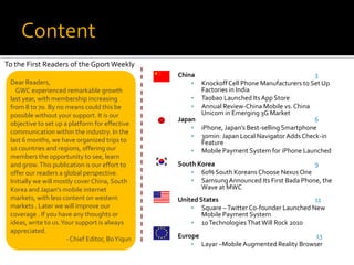 To the First Readers of the Gport Weekly
                                                  China                                       3
 Dear Readers,                                         Knockoff Cell Phone Manufacturers to Set Up
   GWC experienced remarkable growth                    Factories in India
 last year, with membership increasing                 Taobao Launched Its App Store
 from 8 to 70. By no means could this be               Annual Review-China Mobile vs. China
 possible without your support. It is our               Unicom in Emerging 3G Market
                                                  Japan                                       6
 objective to set up a platform for effective
                                                       iPhone, Japan’s Best-selling Smartphone
 communication within the industry. In the
                                                       30min: Japan Local Navigator Adds Check-in
 last 6 months, we have organized trips to              Feature
 10 countries and regions, offering our                Mobile Payment System for iPhone Launched
 members the opportunity to see, learn
 and grow. This publication is our effort to      South Korea                                9
 offer our readers a global perspective.               60% South Koreans Choose Nexus One
 Initially we will mostly cover China, South           Samsung Announced Its First Bada Phone, the
 Korea and Japan’s mobile internet                       Wave at MWC
 markets, with less content on western            United States                               11
 markets . Later we will improve our                   Square – Twitter Co-founder Launched New
 coverage . If you have any thoughts or                   Mobile Payment System
 ideas, write to us. Your support is always            10 Technologies That Will Rock 2010
 appreciated.
                       - Chief Editor, Bo Yiqun   Europe                                        13
                                                          Layar –Mobile Augmented Reality Browser
 