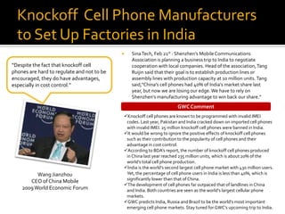 Knockoff Cell Phone Manufacturers
  to Set Up Factories in India
                                               Sina Tech, Feb 21st : Shenzhen’s Mobile Communications
                                                Association is planning a business trip to India to negotiate
“Despite the fact that knockoff cell            cooperation with local companies. Head of the association, Tang
phones are hard to regulate and not to be       Ruijin said that their goal is to establish production lines or
encouraged, they do have advantages,            assembly lines with production capacity at 10 million units. Tang
especially in cost control.”                    said,"China's cell phones had 40% of India’s market share last
                                                year, but now we are losing our edge. We have to rely on
                                                Shenzhen’s manufacturing advantage to win back our share."
                                                                        GWC Comment
                                            Knockoff cell phones are known to be programmed with invalid IMEI
                                             codes. Last year, Pakistan and India cracked down on imported cell phones
                                             with invalid IMEI. 25 million knockoff cell phones were banned in India.
                                            It would be wrong to ignore the positive effects of knockoff cell phones
                                             such as their contribution to the popularity of cell phones and their
                                             advantage in cost control.
                                            According to BDA’s report, the number of knockoff cell phones produced
                                             in China last year reached 235 million units, which is about 20% of the
                                             world’s total cell phone production.
                                            India is the world’s second largest cell phone market with 430 million users.
          Wang Jianzhou                      Yet, the percentage of cell phone users in India is less than 40%, which is
                                             significantly lower than that of China.
       CEO of China Mobile
                                            The development of cell phones far outpaced that of landlines in China
    2009 World Economic Forum                and India. Both countries are seen as the world’s largest cellular phone
                                             markets.
                                            GWC predicts India, Russia and Brazil to be the world’s most important
                                             emerging cell phone markets. Stay tuned for GWC’s upcoming trip to India.
 