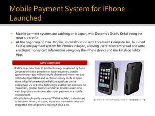 Mobile Payment System for iPhone
Launched
     Mobile payment systems are catching on in Japan, with Docomo’s Osaifu Keitai being the
      most successful.
     At the beginning of 2010, Mophie, in collaboration with Focal Point Computer Inc, launched
      FeliCa card payment system for iPhones in Japan, allowing users to instantly read and write
      electronic money card information using only the iPhone device and marketplace FeliCa
      App.

                          GWC Comment
    FeliCa is a contactless IC card technology developed by Sony
     Corporation that is prevalent in Asian countries, used in
     approximately 100 million mobile phones and more than 120
     million transportation and electronic money cards in Japan
     alone. Mophie’s marketplace FeliCa capitalizes on the
     widespread use of FeliCa technology and delivers solutions for
     consumers, general business and retail business users who
     want to process any type of electronic payment in a mobile
     environment.
    Osaifu Keitai, literally meaning "Wallet Mobile", is developed
     by Docomo in 2004. In Japan, more and more RFID chips are
     integrated into cell phones, making FeliCa a hit.
 