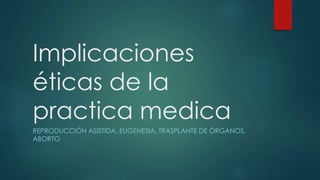Implicaciones
éticas de la
practica medica
REPRODUCCIÓN ASISTIDA, EUGENESIA, TRASPLANTE DE ÓRGANOS,
ABORTO
 