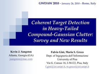 Coherent Target Detection
in Heavy-Tailed
Compound-Gaussian Clutter:
Survey and New Results
GWDAW 2010 - January 26, 2010 – Rome, Italy
Kevin J. Sangston
Atlanta, Georgia (GA)
jsangston@mac.com
Fulvio Gini, Maria S. Greco
Dept. of Ingegneria dell’Informazione
University of Pisa
Via G. Caruso 16, I-56122, Pisa, Italy
f.gini@iet.unipi.it, m.greco@iet.unipi.it
 