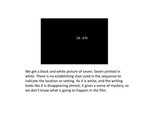 We get a black and white picture of seven. Seven printed in
white. There is no establishing shot used in the sequence to
indicate the location or setting. As it is white, and the writing
looks like it is disappearing almost, it gives a sense of mystery, so
we don't know what is going to happen in the film.
 