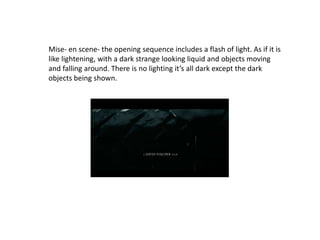 Mise- en scene- the opening sequence includes a flash of light. As if it is
like lightening, with a dark strange looking liquid and objects moving
and falling around. There is no lighting it’s all dark except the dark
objects being shown.
 