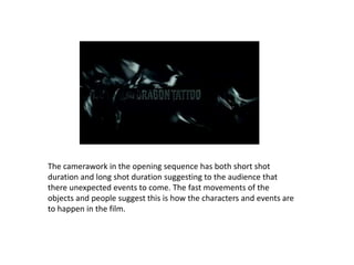 The camerawork in the opening sequence has both short shot
duration and long shot duration suggesting to the audience that
there unexpected events to come. The fast movements of the
objects and people suggest this is how the characters and events are
to happen in the film.
 