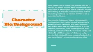 Character
Bio/Background
Justin lives part time at his mom’s and part time at his dad’s.
He is nice and friendly to August, who is Olivia’s brother. He is
dating Olivia. He is friendly with Jack. He likes Olivia (Via) and
Olivia’s family. He dislikes his parents because they mistreat
him and they don’t really pay attention. Activities he is in a
zydeco band and theater.
Some examples that supports his good relationships with
certain people are, he is friendly with Jack because when he
was walking him to the bus stop, Miles, Henry, and Julian,
were walking behind them and were making fun of Jack. So
when Jack got off the bus, Justin walked up to Julian, Miles,
and Henry, and mouthed them off. I know he has a pretty good
relationship with Olivia because he’ s dating her. Lastly, I
know that he is friends with August because, when Justin first
meet August, he didn’t scream, or make any mean noises.
 