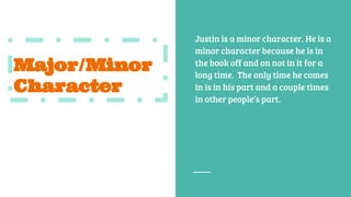 Major/Minor
Character
Justin is a minor character. He is a
minor character because he is in
the book off and on not in it for a
long time. The only time he comes
in is in his part and a couple times
in other people’s part.
 