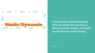 Static/Dynamic
Justin is static character because
when the reader first met him, he
liked Via and her family . At the end
he still liked Via and her Family.
 