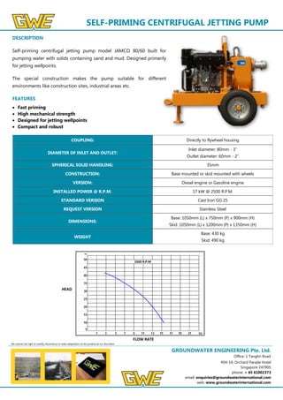 GROUNDWATER ENGINEERING Pte. Ltd.
Office: 1 Tanglin Road
#04-19, Orchard Parade Hotel
Singapore 247905
phone: + 65 61002373
email: enquiries@groundwaterinternational.com
web: www.groundwaterinternational.com
SELF-PRIMING CENTRIFUGAL JETTING PUMP
DESCRIPTION
Self-priming centrifugal jetting pump model JAMCO 80/60 built for
pumping water with solids containing sand and mud. Designed primarily
for jetting wellpoints.
The special construction makes the pump suitable for different
environments like construction sites, industrial areas etc.
FEATURES
 Fast priming
 High mechanical strength
 Designed for jetting wellpoints
 Compact and robust
We reserve the right to modify, discontinue or make adaptations to this product at our discretion.
COUPLING: Directly to flywheel housing
DIAMETER OF INLET AND OUTLET:
Inlet diameter: 80mm - 3”
Outlet diameter: 60mm - 2”
SPHERICAL SOLID HANDLING: 35mm
CONSTRUCTION: Base mounted or skid mounted with wheels
VERSION: Diesel engine or Gasoline engine
INSTALLED POWER @ R.P.M. 17 kW @ 2500 R.P.M.
STANDARD VERSION Cast Iron GG 25
REQUEST VERSION Stainless Steel
DIMENSIONS:
Base: 1050mm (L) x 750mm (P) x 900mm (H)
Skid: 1050mm (L) x 1200mm (P) x 1350mm (H)
WEIGHT
Base: 430 kg
Skid: 490 kg
HEAD
FLOW RATE
 