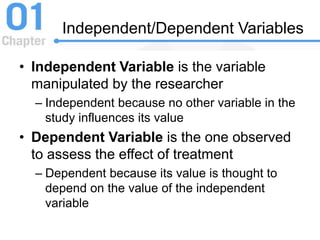 Independent/Dependent Variables
• Independent Variable is the variable
manipulated by the researcher
– Independent because no other variable in the
study influences its value
• Dependent Variable is the one observed
to assess the effect of treatment
– Dependent because its value is thought to
depend on the value of the independent
variable
 