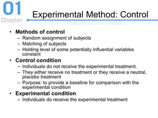 Experimental Method: Control
• Methods of control
– Random assignment of subjects
– Matching of subjects
– Holding level of some potentially influential variables
constant
• Control condition
– Individuals do not receive the experimental treatment.
– They either receive no treatment or they receive a neutral,
placebo treatment
– Purpose: to provide a baseline for comparison with the
experimental condition
• Experimental condition
– Individuals do receive the experimental treatment
 