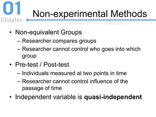 Non-experimental Methods
• Non-equivalent Groups
– Researcher compares groups
– Researcher cannot control who goes into which
group
• Pre-test / Post-test
– Individuals measured at two points in time
– Researcher cannot control influence of the
passage of time
• Independent variable is quasi-independent
 