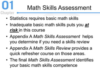 • Statistics requires basic math skills
• Inadequate basic math skills puts you at
risk in this course
• Appendix A Math Skills Assessment helps
you determine if you need a skills review
• Appendix A Math Skills Review provides a
quick refresher course on those areas.
• The final Math Skills Assessment identifies
your basic math skills competence
Math Skills Assessment
 