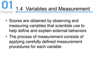 1.4 Variables and Measurement
• Scores are obtained by observing and
measuring variables that scientists use to
help define and explain external behaviors
• The process of measurement consists of
applying carefully defined measurement
procedures for each variable
 